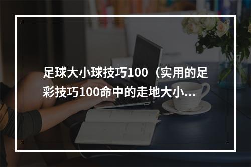 足球大小球技巧100（实用的足彩技巧100命中的走地大小球玩法）