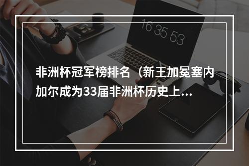 非洲杯冠军榜排名（新王加冕塞内加尔成为33届非洲杯历史上第14支夺冠球队）