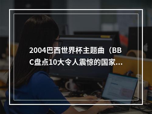 2004巴西世界杯主题曲（BBC盘点10大令人震惊的国家队比赛德国71巴西希腊神话在列）