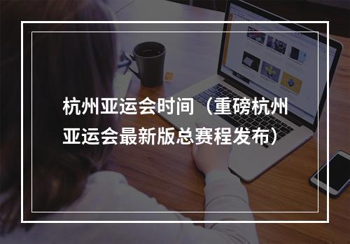 杭州亚运会时间（重磅杭州亚运会最新版总赛程发布）