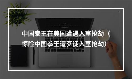 中国拳王在美国遭遇入室抢劫（惊险中国拳王遭歹徒入室抢劫）