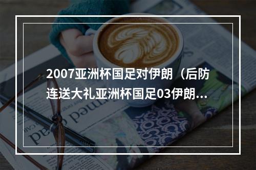 2007亚洲杯国足对伊朗（后防连送大礼亚洲杯国足03伊朗 耻辱性输球止步八强）