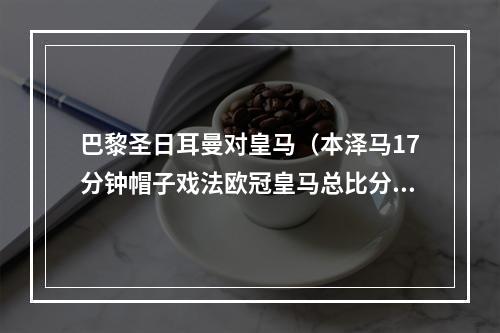 巴黎圣日耳曼对皇马（本泽马17分钟帽子戏法欧冠皇马总比分32逆转巴黎）