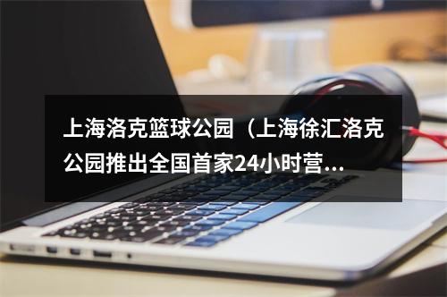 上海洛克篮球公园（上海徐汇洛克公园推出全国首家24小时营业篮球场）