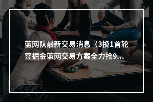 篮网队最新交易消息（3换1首轮签掘金篮网交易方案全力抢95悍将3D）