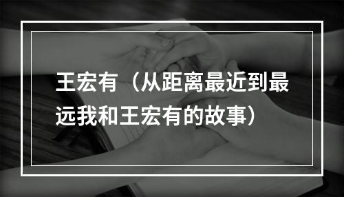 王宏有（从距离最近到最远我和王宏有的故事）