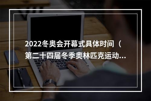 2022冬奥会开幕式具体时间（第二十四届冬季奥林匹克运动会在北京隆重开幕 习近平出席开幕式并宣布本届冬奥会开幕）