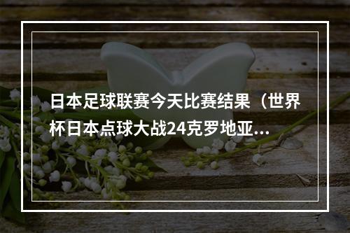 日本足球联赛今天比赛结果（世界杯日本点球大战24克罗地亚无缘8强 利瓦科维奇连扑三点球）