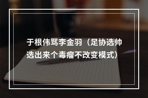 于根伟骂李金羽（足协选帅选出来个毒瘤不改变模式）