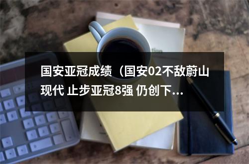 国安亚冠成绩（国安02不敌蔚山现代 止步亚冠8强 仍创下国安队史最佳战绩）