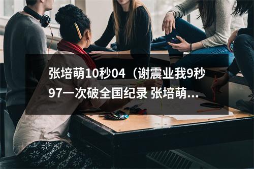 张培萌10秒04（谢震业我9秒97一次破全国纪录 张培萌我两次 那苏炳添呢）