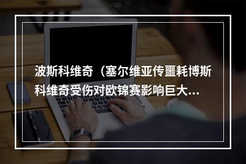 波斯科维奇（塞尔维亚传噩耗博斯科维奇受伤对欧锦赛影响巨大或影响奥资赛）