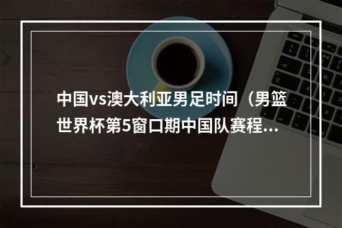 中国vs澳大利亚男足时间（男篮世界杯第5窗口期中国队赛程11月11日战伊朗 15日战巴林）