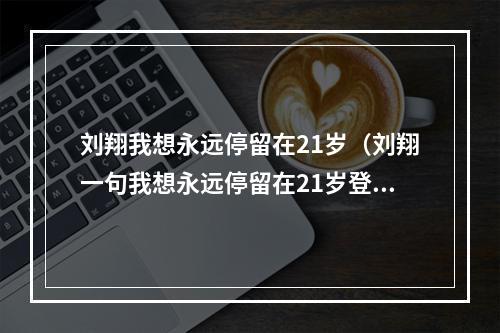 刘翔我想永远停留在21岁（刘翔一句我想永远停留在21岁登热搜榜首）