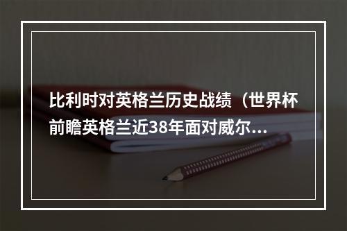 比利时对英格兰历史战绩（世界杯前瞻英格兰近38年面对威尔士不败）