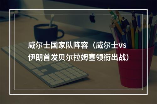 威尔士国家队阵容（威尔士vs伊朗首发贝尔拉姆塞领衔出战）