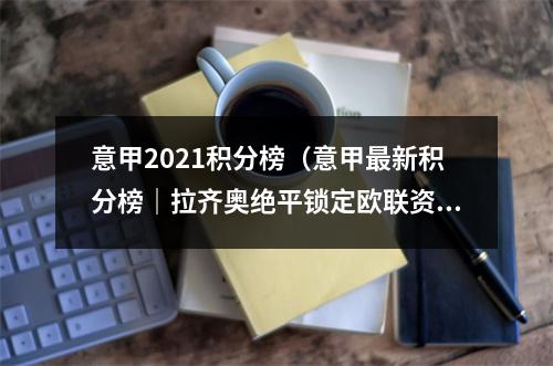 意甲2021积分榜（意甲最新积分榜｜拉齐奥绝平锁定欧联资格 佛罗伦萨客负失争6好局）