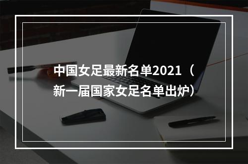 中国女足最新名单2021（新一届国家女足名单出炉）