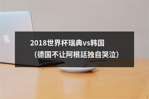 2018世界杯瑞典vs韩国（德国不让阿根廷独自哭泣）