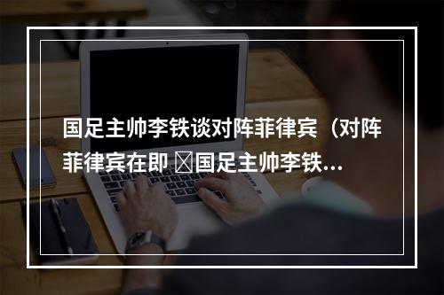 国足主帅李铁谈对阵菲律宾（对阵菲律宾在即 ​国足主帅李铁球队做了很好的准备）