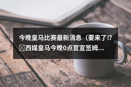 今晚皇马比赛最新消息（要来了⁉️西媒皇马今晚0点官宣签姆巴佩