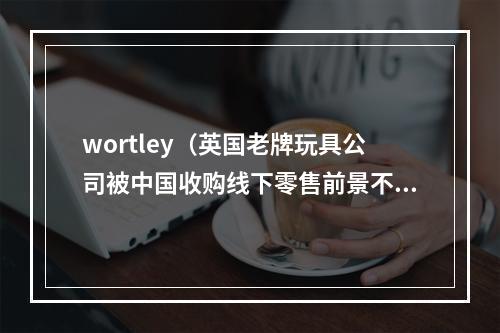 wortley（英国老牌玩具公司被中国收购线下零售前景不容乐观）