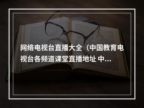 网络电视台直播大全（中国教育电视台各频道课堂直播地址 中国教育电视台CETV4课堂直播入口）