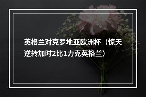 英格兰对克罗地亚欧洲杯（惊天逆转加时2比1力克英格兰）