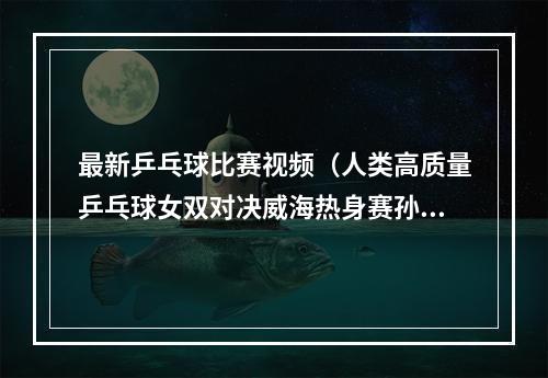 最新乒乓球比赛视频（人类高质量乒乓球女双对决威海热身赛孙颖莎王艺迪3比0陈梦王曼昱）