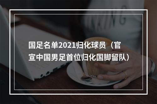 国足名单2021归化球员（官宣中国男足首位归化国脚留队）