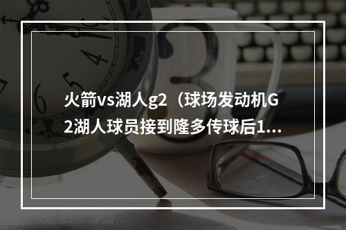 火箭vs湖人g2（球场发动机G2湖人球员接到隆多传球后15投11中得28分）