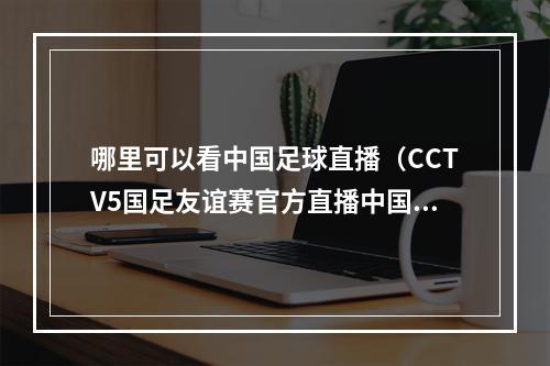 哪里可以看中国足球直播（CCTV5国足友谊赛官方直播中国男足vs马来西亚中文高清全程观看）