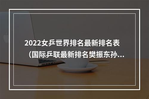 2022女乒世界排名最新排名表（国际乒联最新排名樊振东孙颖莎继续排名世界第一）