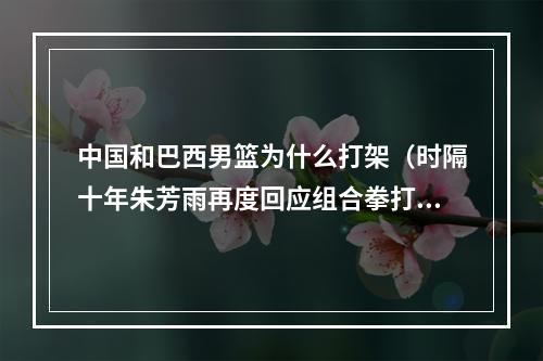 中国和巴西男篮为什么打架（时隔十年朱芳雨再度回应组合拳打巴西扎心内幕事后处罚很严重）