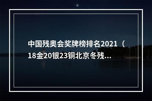 中国残奥会奖牌榜排名2021（18金20银23铜北京冬残奥会中国体育代表团实现历史性跨越）