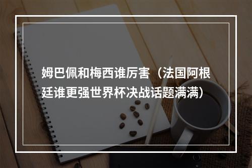 姆巴佩和梅西谁厉害（法国阿根廷谁更强世界杯决战话题满满）