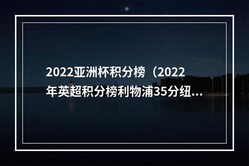 2022亚洲杯积分榜（2022年英超积分榜利物浦35分纽卡29分曼城热刺均27分）