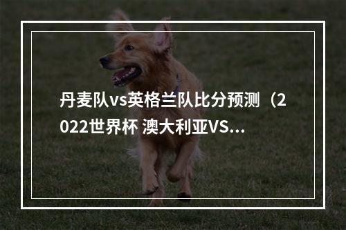 丹麦队vs英格兰队比分预测（2022世界杯 澳大利亚VS丹麦比分预测）