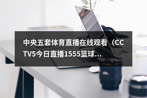 中央五套体育直播在线观看（CCTV5今日直播1555篮球世界杯小组赛中国南苏丹）