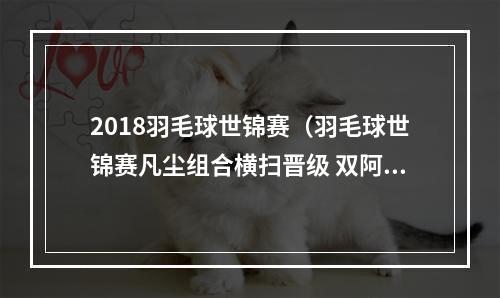 2018羽毛球世锦赛（羽毛球世锦赛凡尘组合横扫晋级 双阿组合爆冷出局）