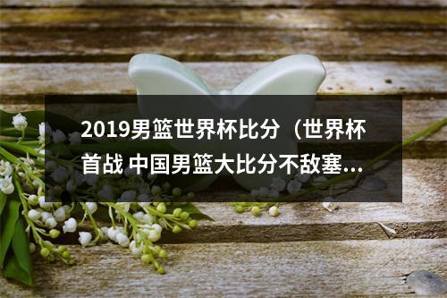 2019男篮世界杯比分（世界杯首战 中国男篮大比分不敌塞尔维亚队）