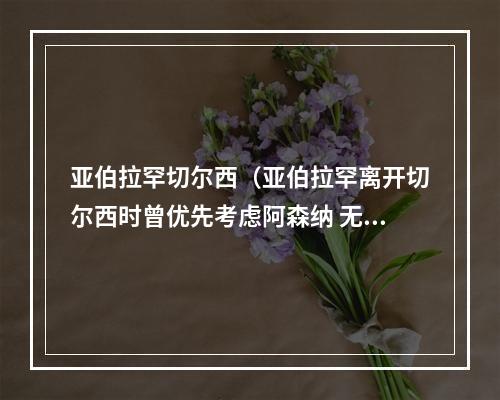 亚伯拉罕切尔西（亚伯拉罕离开切尔西时曾优先考虑阿森纳 无缘世界杯让我很失望）