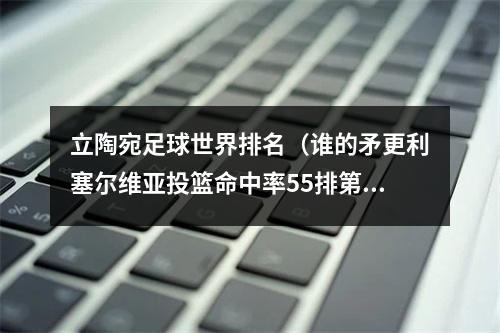 立陶宛足球世界排名（谁的矛更利塞尔维亚投篮命中率55排第一 立陶宛538居次席）