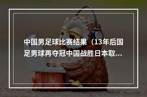 中国男足球比赛结果（13年后国足男球再夺冠中国战胜日本取得比赛冠军）