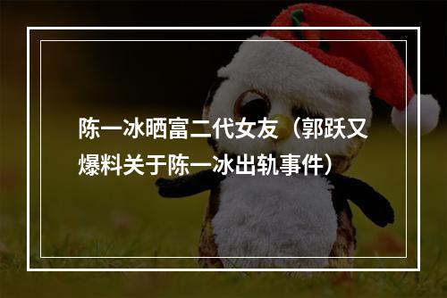 陈一冰晒富二代女友（郭跃又爆料关于陈一冰出轨事件）