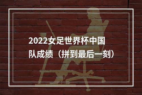 2022女足世界杯中国队成绩（拼到最后一刻）