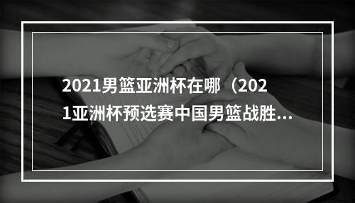 2021男篮亚洲杯在哪（2021亚洲杯预选赛中国男篮战胜日本队迎开门红）