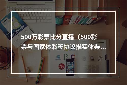 500万彩票比分直播（500彩票与国家体彩签协议推实体渠道）