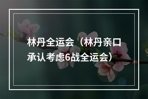 林丹全运会（林丹亲口承认考虑6战全运会）