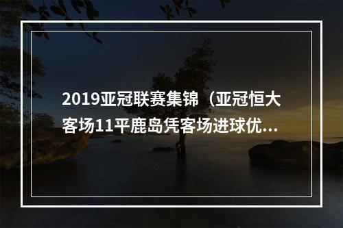 2019亚冠联赛集锦（亚冠恒大客场11平鹿岛凭客场进球优势晋级4强）